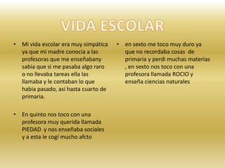 Mi vida escolar era muy simpática ya que mi madre conocia a las profesoras que me enseñabany sabia que si me pasaba algo raro o no llevaba tareas ella las llamaba y le contaban lo que habia pasado, asi hasta cuarto de primaria.En quinto nos toco con una profesora muy querida llamada PIEDAD  y nos enseñaba sociales y a esta le cogí mucho afctoen sexto me toco muy duro ya que no recordaba cosas  de primaria y perdi muchas materias , en sexto nos toco con una profesora llamada ROCIO y enseña ciencias naturalesVIDA ESCOLAR