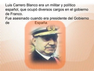 Luis Carrero Blanco era un militar y político español, que ocupó diversos cargos en el gobierno de Franco. Fue asesinado cuando era presidente del Gobierno de                         España.