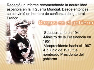 Redactó un informe recomendando la neutralidad española en la II Guerra Mundial. Desde entonces se convirtió en hombre de confianza del general Franco. Cargos en el gobiernoSubsecretario en 1941 
