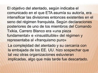 En junio de 1973 fue nombrado Presidente del gobierno“Operación Ogro”Es el nombre con el que ETA denominó a este magnicidio. Los miembros de ETA se desplazaron hasta Madrid y alquilaron un semisótano; a partir de allí excavaron un túnel hasta el centro de la calzada, donde colocaron Goma-2 que hicieron explotar  al paso del coche de Carrero Blanco,quince minutos antes del inicio del juicio contra diez miembros del sindicato de Comisiones Obreras.