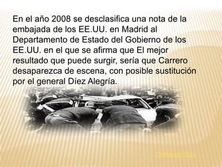 La explosión, que acabó con la vida de Carrero Blanco,fue tan violenta que el coche voló por los aires y cayó en la azotea de un edificio. Su hija Ángeles, que siempre lo acompañaba, no lo hizo ese día, lo cual evitó más muertes. También fallecieron otras dos personas.