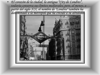 El corazón de la ciudad, la antigua “City de Londres”, todavía conserva sus límites medievales, pero, al menos, a partir del siglo XIX, el nombre de "Londres" también ha denominado a la metrópoli que ha crecido a su alrededor.