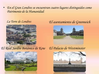 En el Gran Londres se encuentran cuatro lugares distinguidos como Patrimonio de la Humanidad:La Torre de LondresEl asentamiento de GreenwichEl Real Jardín Botánico de KewEl Palacio de Westminster
