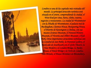 Londres es una de las capitales más visitadas del mundo. La principal atracción turística está situada en el centro, comprendiendo la ciudad, el West End por cines, bares, clubes, teatros, negocios y restaurantes. La ciudad de Westminster con la Abadía de Westminster, el palacio real de Buckingham, Clarence House, Banqueting House, el Distrito de Kensington y Chelsea, con sus museos (Science Museum, el Natural History Museum, el Victoria and Albert Museum y Hyde Park. Otras importantes atracciones turísticas son la Catedral de San Pablo, la National Gallery, el Bank side de Southwark con el Globe Theatre, la Tate Modern y el London Bridge, la Apsley House, el Tower Bridge y la Torre de Londres, Tate Britain, el Museo Británico en Bloomsbury.