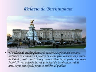 Palacio de BuckinghamEl Palacio de Buckinghames la residencia oficial del monarca británico en Londres. El palacio es usado para ceremonias y visitas de Estado, visitas turísticas y como residencia por parte de la reina Isabel II, y es además la sede principal de la colección real de arte, cuyas principales joyas se exhiben al público.