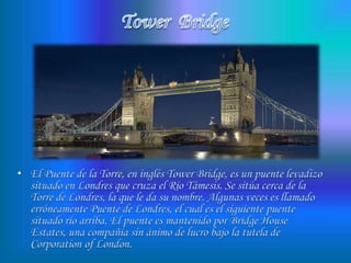 Tower  BridgeEl Puente de la Torre, en inglés Tower Bridge, es un puente levadizo situado en Londres que cruza el Río Támesis. Se sitúa cerca de la Torre de Londres, la que le da su nombre. Algunas veces es llamado erróneamente Puente de Londres, el cual es el siguiente puente situado río arriba. El puente es mantenido por Bridge House Estates, una compañía sin ánimo de lucro bajo la tutela de Corporation of London.