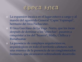 ÈPOCA  INCALa expansión incaica en el lugar estuvo a cargo y al mando del aguerrido General "Capac Yupanqui", hermano del Inca Pachacutec.El Inca Garcilaso de La Vega .Narra, que los incas después de dominar a los "chinchas", pasaron a conquistar a los del "huarco", Malla, Chillcca y RunahuanacLa presencia de complejos arquitectónicos, arqueológicos en todo el territorio cañetano, son una muestra de la presencia de un conglomerados humanos, que alcanzaron sobresaliente desarrollo