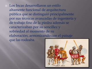 Los Incas desarrollaron un estilo altamente funcional de arquitectura pública que se distinguió principalmente por sus técnicas avanzadas de ingeniería y de trabajo fino de la piedra además se caracterizaban por su sencillez y sobriedad al momento de su elaboración, armonizando con el paisaje que las rodeaba.