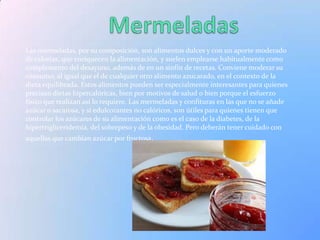 Las mermeladas, por su composición, son alimentos dulces y con un aporte moderado
de calorías, que enriquecen la alimentación, y suelen emplearse habitualmente como
complemento del desayuno, además de en un sinfín de recetas. Conviene moderar su
consumo, al igual que el de cualquier otro alimento azucarado, en el contexto de la
dieta equilibrada. Estos alimentos pueden ser especialmente interesantes para quienes
precisan dietas hipercalóricas, bien por motivos de salud o bien porque el esfuerzo
físico que realizan así lo requiere. Las mermeladas y confituras en las que no se añade
azúcar o sacarosa, y sí edulcorantes no calóricos, son útiles para quienes tienen que
controlar los azúcares de su alimentación como es el caso de la diabetes, de la
hipertrigliceridemia, del sobrepeso y de la obesidad. Pero deberán tener cuidado con
aquellas que cambian azúcar por fructosa.
 