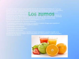 Los zumos de frutas son una magnífica fuente de vitaminas (vitaminas A, C y E que
actúan contra los radicales libres) y de elementos antioxidantes como los polifenoles y
los carotenoides, además de una fuente de minerales necesarios para un mejor
funcionamiento de nuestras funciones biológicas.
El nutriente más significativo de los zumos de frutas son los hidratos de carbono, en
forma de azúcares. Estos hidratos garantizan además un alto contenido de vitaminas
procedentes de las frutas como las del grupo B y la C. Muchos zumos están
enriquecidos además con vitaminas antioxidantes A, C y E.
Entre las propiedades de los zumos destacan:
-Propiedades hidratantes: los zumos nos ayudan a resituir el agua que requiere el
cuerpo humano y a alcanzar el equilibrio hídrico.
-Propiedades antioxidantes
-Propiedades remineralizantes
-Propiedades tonificantes
-Propiedades desintoxicantes: facilitan el tracto intestinal y pueden incidir en la
prevención de algunos riesgos desencadenantes de enfermedades cardiovasculares y
ciertos tipos de cáncer.
 