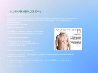 Vitamina A ("antixeroftálmica")

  Xeroftalmia: enfermedad caracterizada por la desecación y resquebrajamiento de la conjuntiva ocular.
  Hemeralopía: disminución considerable de la visión cuando hay poca luz o cuando anochece.
  Menor crecimiento.
  Sensibilidad a las infecciones.
Vitamina E ("anti estéril")

  Esterilidad en los machos y abortos en las hembras.
  Distrofias musculares y degeneraciones nerviosas.

 Vitamina K ("antihemorrágica")

    Disminución de la formación de
 protrombina, una proteína indispensable para
 la coagulación de la sangre.


 Vitamina D (vitamina "antirraquítica")

   Raquitismo en los niños y Osteomalacia en los adultos. En ambos casos se da una calcificación
 insuficiente del esqueleto y

 dientes por una escasa absorción intestinal de calcio, y también de fósforo. Un signo claro de
 raquitismo es arqueamiento de

 las piernas en los niños.
 