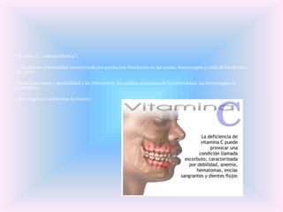 Vitamina C ("antiescorbútica")

  Escorbuto: enfermedad caracterizada por producirse hinchazón en las encías, hemorragias y caída de los dientes,
así como

alteraciones óseas y sensibilidad a las infecciones. En estados avanzados de la enfermedad, las hemorragias se
extienden a

otros órganos y sobreviene la muerte.
 