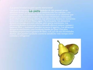 ¡Las peras brindan un gran aporte nutricional!
Una pera de tamaño mediano (alrededor de 166 gramos) es un
alimento denso en nutrientes que contiene sólo 100 calorías, y no
contiene grasa. Un alimento denso en nutrientes es un alimento que
proporciona nutrientes vitales (tales como vitaminas y minerales),
pero relativamente pocas calorías. Los alimentos densos en nutrientes
suelen ser más altos en fibra y agua. Por otra parte, los alimentos
densos en energía proveen calorías, pero pocos nutrientes. Los
alimentos densos en energía son a menudo altos en azúcar y grasas y
bajos en fibra, y realmente pueden no sacar el apetito. ¡Las peras son
densas en nutrientes y una excelente fuente de fibra! Una pera
mediana proporciona 6 gramos de fibra, o el 24% de sus necesidades
diarias, ¡que pueden ayudarle a sentirse satisfecho más tiempo entre
comidas y refrigerios!
 