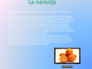 Calorías : 100 gramos de pulpa de naranja contienen tan sólo unas 40
calorías.
Vitaminas:La naranja es una de las frutas más ricas en nutrientes que
existen. Es rica en sales minerales y fibra y por su elevado contenido en
vitaminas actúa beneficiosamente sobre e! organismo. Por ejemplo, al
tener la vitamina P, potenciada por la vitamina C, hace aumentar la
resistencia vascular y la permeabilidad de los capilares, resultando
excelente para prevenir las cada vez más numerosas enfermedades
cardiovasculares. Las vitaminas B1 y B2 ayudan a equilibrar el sistema
nervioso y la vitamina C favorece los cambios de vida celular, activando
la mayoría de las funciones del organismo.
Propiedades:Es una de las frutas con más cualidades terapéuticas,
colocándose entre los productos favoritos recetados por los médicos
naturistas. Una sola naranja cubre las necesidades diarias de vitamina
C que tiene nuestro organismo. Sin embargo, su consumo exagerado
puede llegar a ocasionar problemas renales.
 