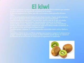 *Es rico en potasio.Contiene importante cantidad de fibras solubles que pueden
ayudar a disminuir los niveles de colesterol en la sangre.
El kiwi es originario de China, por ello, se lo conoce como grosella silvestre
china.
Entre las principales propiedades de esta fruta extraña y hasta, podría decirse,
de aspecto “gracioso”, se encuentra el hecho de que es una fuente
importantísima de vitamina C: un solo kiwi aporta más de lo que un adulto
requiere por día de esa vitamina –necesaria para conservar el sistema
inmunológico sano-. Además, contiene potasio que, entre otros beneficios,
ayuda a contrarrestar el alto consumo de sodio de la dieta media occidental, lo
que ayuda a evitar problemas de hipertensión.
También posee vitamina B y otros minerales esenciales como calcio, fósforo y
hierro.
Asimismo, el kiwi es rico en fibras solubles que ayudan a reducir el colesterol en
sangre: cuando se digieren las grasas, la fibra soluble puede fijarse al colesterol
facilitando así su excreción, al evitar que el organismo lo reabsorba.
 