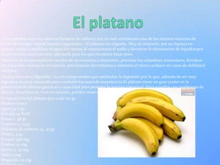 - Los plátanos son muy ricos en hidratos de carbono por lo cual constituyen una de las mejores maneras de
nutrir de energía vegetal nuestro organismo..- El plátano no engorda. Muy al contrario, por su riqueza en
potasio ayuda a equilibrar el agua del cuerpo al contrarrestar el sodio y favorecer la eliminación de líquidos por
lo que resulta una fruta muy adecuada para los que necesiten bajar peso.
 Favorece la recuperación en estados de nerviosismo y depresión, previene los calambres musculares, fortalece
los músculos, mejora la circulación, previniendo las embolias y aumenta el ritmo cardíaco en casos de debilidad
cardíaca.
 Es una fruta muy digerible, rica en componentes que estimulan la digestión por lo que, además de ser muy
digestiva, es muy adecuada para combatir los casos de inapetencia.El plátano tiene un gran poder en la
prevención de úlceras gástricas y capacidad para proteger la mucosa intestinal. Para aquellos con problemas de
diarrea, los plátanos, ricos en taninos, pueden tener un valor astringente.
Composición del plátano por cada 100 gr.
Maduro fresco
Agua 74, 2 gr.
Energía 92 Kcal
Grasa 0, 48 gr.
Proteína 1. 03 gr.
Hidratos de carbono 23, 43 gr.
Fibra 2, 4 gr.
Potasio 396 mg
Fósforo 20 mg
hierro 0, 31 mg
Sodio 1 mg
Magnesio 29 mg
 