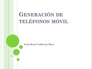 GENERACIÓN DE
TELÉFONOS MÓVIL
Iván René Calderón Báez
 