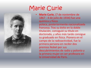 Marie Curie Marie Curie, (7 de noviembre de 1867 - 4 de julio de 1934) fue una química y física polaca, posteriormente nacionalizada francesa. Tras su éxito en la doble titulación, consiguió su título en doctorado, y años más tarde consigue su graduado en física. Pionera en el campo de la radioactividad, fue la primera persona en recibir dos premios Nobel por sus descubrimientos de radio y polonio y la primera mujer en ser profesora en la Universidad de París. 
