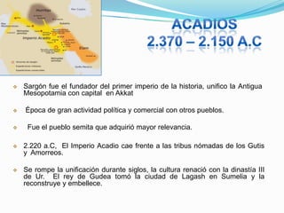




Sargón fue el fundador del primer imperio de la historia, unifico la Antigua
Mesopotamia con capital en Akkat
Época de gran actividad política y comercial con otros pueblos.
Fue el pueblo semita que adquirió mayor relevancia.



2.220 a.C, El Imperio Acadio cae frente a las tribus nómadas de los Gutis
y Amorreos.



Se rompe la unificación durante siglos, la cultura renació con la dinastía III
de Ur. El rey de Gudea tomó la ciudad de Lagash en Sumelia y la
reconstruye y embellece.

 