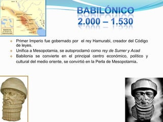 



Primer Imperio fue gobernado por el rey Hamurabi, creador del Código
de leyes.
Unifica a Mesopotamia, se autoproclamó como rey de Sumer y Acad
Babilonia se convierte en el principal centro económico, político y
cultural del medio oriente, se convirtió en la Perla de Mesopotamia.

 