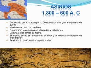 







Gobernado por Assurbanipal lI. Construyeron una gran maquinaria de
guerra
Mejoraron el carro de combate
Organizaron los ejércitos en infanterías y caballerías
Dominaron las armas de hierro.
El imperio asirio, se basaba en el terror y la violencia y cobrador de
altos tributos.
En el año 612 a.C. cayó la capital, Nínive

 