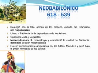 






Resurgió con la tribu semita de los caldeos, cuando fue refundada
por Nabopolasar.
Libero a Babilonia de la dependencia de los Asirios.
Conquisto Judá y Jerusalén.
Nabucodonosor II. reconstruyó y embelleció la ciudad de Babilonia,
dotándola de gran magnificencia
Fueron definitivamente aniquilados por los hititas, Mursilis I y cayó bajo
el poder nómadas de los casitas.

 