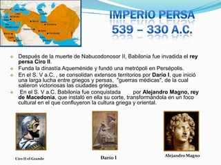





Después de la muerte de Nabucodonosor II, Babilonia fue invadida el rey
persa Ciro II.
Funda la dinastía Aqueménide y fundó una metrópoli en Persépolis.
En el S. V a.C, , se consolidan extensos territorios por Darío I, que inició
una larga lucha entre griegos y persas, "guerras médicas", de la cual
salieron victoriosas las ciudades griegas.
En el S. V a.C. Babilonia fue conquistada
por Alejandro Magno, rey
de Macedonia, que instaló en ella su corte, transformándola en un foco
cultural en el que confluyeron la cultura griega y oriental.

Ciro II el Grande

Darío I

Alejandro Magno

 