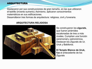ARQUITECTURA
Destacaron por sus construcciones de gran tamaño, en las que utilizaron
el ladrillo (invento sumerio). Asimismo, aplicaron conocimientos
matemáticos en sus edificaciones.
Desarrollaron tres formas de arquitectura: religiosa, civil y funeraria.
ARQUITECTURA RELIGIOSA
Se construyeron los zigurats,
que fueron pirámides
escalonadas de tres a más
niveles. Cumplían una función
ceremonial y astronómica.
Destacan los Zigurats de Ur,
Uruk y Babilonia.
El Templo Blanco de Uruk,
fue el antecedente de los
Zigurats.

 
