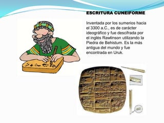ESCRITURA CUNEIFORME
Inventada por los sumerios hacia
el 3300 a.C., es de carácter
ideográfico y fue descifrada por
el inglés Rawlinson utilizando la
Piedra de Behistum. Es la más
antigua del mundo y fue
encontrada en Uruk.

 