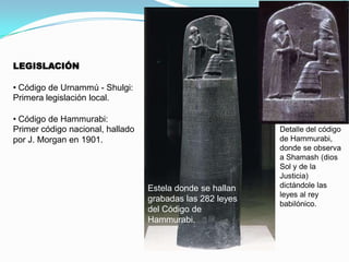 LEGISLACIÓN
• Código de Urnammú - Shulgi:
Primera legislación local.
• Código de Hammurabi:
Primer código nacional, hallado
por J. Morgan en 1901.

Estela donde se hallan
grabadas las 282 leyes
del Código de
Hammurabi.

Detalle del código
de Hammurabi,
donde se observa
a Shamash (dios
Sol y de la
Justicia)
dictándole las
leyes al rey
babilónico.

 
