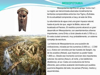 Mesopotamia significa en griego "entre ríos".
La región así denominada abarcaba inicialmente los
territorios comprendidos entre los ríos Tigris y Éufrates.
En la actualidad comprende a Iraq y el este de Siria.
La abundancia de agua creó una gran riqueza natural,
hasta el punto de que, según la Biblia, estuvo allí
localizado el Paraíso. El neolítico pronto alcanzó un gran
desarrollo en Mesopotamia, con asentamientos urbanos
importantes, como Eridu o Uruk (desde el año 3.750 a.c.).
En esta ciudad comenzó, muy probablemente, un sistema

complejo de escritura.
La historia de Mesopotamia es una sucesión de
civilizaciones, iniciada por los sumerios (3.000 a.c. - 2.350
a.c.). Estos son vencidos por las huestes de Sargón, rey
de los acadios (Akkad), que imponen su poder hasta
1.800 a.c. Desde ese momento conviven dos importantes
culturas: los asirios (Assur), al norte, y los babilonios
(Babilonia), al sur. Cada uno evoluciona de forma
diferente, pero ambos acabarán dominados por pueblos
guerreros llegados del este, los persas (Persia), medos y
aqueménidas.

 