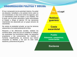 El rey o emperador era la autoridad máxima. Su poder
era absoluto, hereditario y de carácter divino; pero no
era considerado un dios como entre los egipcios, sino
un intermediario entre los dioses y sus súbditos. Por
lo tanto, era el primer sacerdote y quien administraba
el Estado y dirigía el ejército. En las decisiones
importantes era asesorado por un grupo cercano de
sacerdotes.
No existía la propiedad privada, ya que los terrenos
adyacentes a la ciudad pertenecían al dios.
Respecto a las diferencias sociales, estaban los
hombres libres, entre los que se contaban la nobleza,
los sacerdotes, los funcionarios reales, los pequeños
propietarios y los comerciantes; los meshkin u
hombres insignificantes, ex esclavos que habían
comprado su libertad; y los que no eran nada,
esclavos y prisioneros de guerra.

Rey

o Lugal

Nobleza
guerrera
Casta
sacerdotal
Pueblo
Artesanos, campesinos,
comerciantes

Esclavos

 