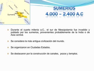 

Durante el cuarto milenio a.C., el sur de Mesopotamia fue invadido y
poblado por los sumerios, provenientes probablemente de la India o de
Asia central.



Se considera la más antigua civilización del mundo.



Se organizaron en Ciudades Estados.



Se destacaron por la construcción de canales, pozos y templos.

 