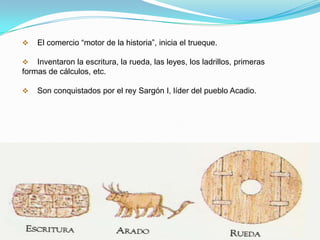 

El comercio “motor de la historia”, inicia el trueque.



Inventaron la escritura, la rueda, las leyes, los ladrillos, primeras
formas de cálculos, etc.


Son conquistados por el rey Sargón I, líder del pueblo Acadio.

 