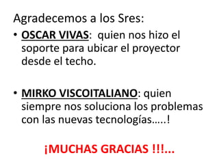 Agradecemos a los Sres:
• OSCAR VIVAS: quien nos hizo el
soporte para ubicar el proyector
desde el techo.
• MIRKO VISCOITALIANO: quien
siempre nos soluciona los problemas
con las nuevas tecnologías…..!

¡MUCHAS GRACIAS !!!...

 