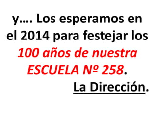 y…. Los esperamos en
el 2014 para festejar los
100 años de nuestra
ESCUELA Nº 258.
La Dirección.

 