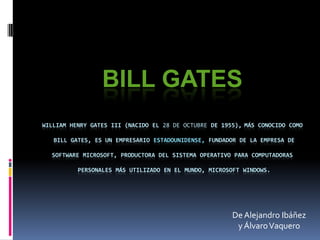 Bill GatesWilliam Henry Gates III (nacido el 28 de octubre de 1955),más conocido como Bill Gates, es un empresario estadounidense, fundador de la empresa desoftware Microsoft, productora del sistema operativo para computadoras personales más utilizado en el mundo, Microsoft Windows. De Alejandro Ibáñez  y Álvaro Vaquero 