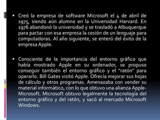 kCreó la empresa de software Microsoft el 4 de abril de 1975, siendo aún alumno en la Universidad Harvard. En 1976 abandonó la universidad y se trasladó a Albuquerque para pactar con esa empresa la cesión de un lenguaje para computadoras. Al año siguiente, se enteró del éxito de la empresa Apple.Consciente de la importancia del entorno gráfico que había mostrado Apple en su ordenador, se propuso conseguir también el entorno gráfico y el "ratón" para operarlo. Bill Gates visitó Apple. Ofrecía mejorar sus hojas de cálculo y otros programas. Amenazaba con vender su material informático, con lo que obtuvo una alianza Apple-Microsoft. Microsoft obtuvo legalmente la tecnología del entorno gráfico y del ratón, y sacó al mercado Microsoft Windows.
