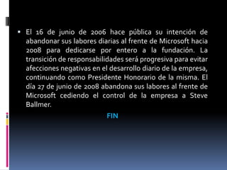 gEl 16 de junio de 2006 hace pública su intención de abandonar sus labores diarias al frente de Microsoft hacia 2008 para dedicarse por entero a la fundación. La transición de responsabilidades será progresiva para evitar afecciones negativas en el desarrollo diario de la empresa, continuando como Presidente Honorario de la misma. El día 27 de junio de 2008 abandona sus labores al frente de Microsoft cediendo el control de la empresa a Steve Ballmer.FIN