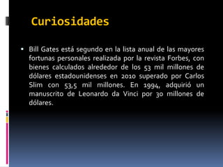 CuriosidadesBill Gates está segundo en la lista anual de las mayores fortunas personales realizada por la revista Forbes, con bienes calculados alrededor de los 53 mil millones de dólares estadounidenses en 2010 superado por Carlos Slim con 53,5 mil millones. En 1994, adquirió un manuscrito de Leonardo da Vinci por 30 millones de dólares.