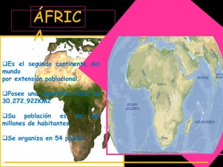 ÁFRIC
         A
Es el segundo continente del
mundo
por extensión poblacional.

Posee una superficie total de
30.272.922KM2

Su población es de         mil
millones de habitantes.

Se organiza en 54 países
 