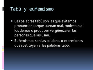 Tabú y eufemismo
 Las palabras tabú son las que evitamos
pronunciar porque suenan mal, molestan a
los demás o producen vergüenza en las
personas que las usan.
 Eufemismos son las palabras o expresiones
que sustituyen a las palabras tabú.
 