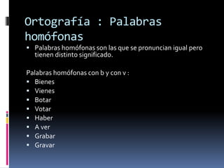 Ortografía : Palabras
homófonas
 Palabras homófonas son las que se pronuncian igual pero
tienen distinto significado.
Palabras homófonas con b y con v :
 Bienes
 Vienes
 Botar
 Votar
 Haber
 A ver
 Grabar
 Gravar
 