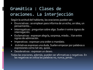 Gramática : Clases de
oraciones. La interjección
Según la actitud del hablante, las oraciones pueden ser:
 Enunciativas : se emplean para informa de un echo, un idea, un
pensamiento…
 Interrogativas : preguntan sobre algo. Suelen ir entre signos de
interrogación.
 Exclamativas : expresan alegría, sorpresa, miedo…Van entre
signos de admiración.
 Imperativas : expresan una orden o mandato.
 dubitativas expresan una duda. Suelen empezar por palabras o
expresiones como tal vez, quizá…
 Desiderativas : expresan un deseo.
Todas las oraciones, además, pueden ser afirmativas o negativas. En
las negativas se utiliza las palabras no, nunca, jamás…
 