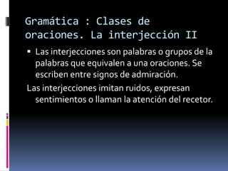 Gramática : Clases de
oraciones. La interjección II
 Las interjecciones son palabras o grupos de la
palabras que equivalen a una oraciones. Se
escriben entre signos de admiración.
Las interjecciones imitan ruidos, expresan
sentimientos o llaman la atención del recetor.
 