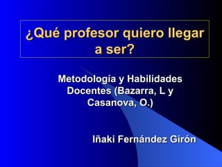 ¿Qué profesor quiero llegar a ser? Iñaki Fernández Girón Metodología y Habilidades Docentes (Bazarra, L y Casanova, O.) 