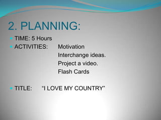 2. PLANNING:TIME: 5 HoursACTIVITIES: 	Motivation				Interchange ideas.				Project a video.				Flash CardsTITLE: 	“I LOVE MY COUNTRY”