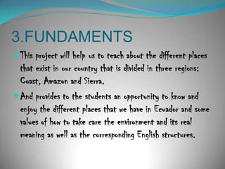 3.FUNDAMENTSThisprojectwillhelpustoteachaboutthedifferent places thatexist in our country thatisdivided in threeregions: Coast, Amazon and Sierra.And provides to the students an opportunity to know and enjoy the different places that we have in Ecuador and some values of how to take care the environment and its real meaning as well as the corresponding English structures. 