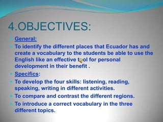 4.OBJECTIVES:General: To identify the different places that Ecuador has and create a vocabulary to the students be able to use the English like an effective tool for personal development in their benefit .Specifics:To develop the four skills: listening, reading, speaking, writing in different activities.To compare and contrast the different regions.To introduce a correct vocabulary in the three different topics.