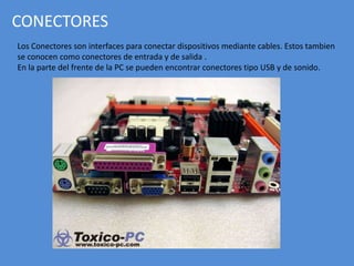 CONECTORES
Los Conectores son interfaces para conectar dispositivos mediante cables. Estos tambien
se conocen como conectores de entrada y de salida .
En la parte del frente de la PC se pueden encontrar conectores tipo USB y de sonido.
 